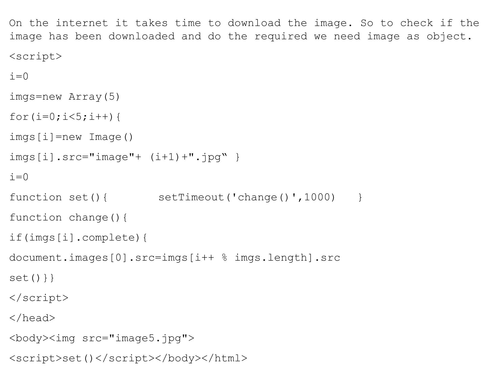 On the internet it takes time to download the image. So to check if the 
image has been downloaded and do the required we need image as object. 
<script> 
i=0 
imgs=new Array(5) 
for(i=0;i<5;i++){ 
imgs[i]=new Image() 
imgs[i].src="image"+ (i+1)+".jpg“ } 
i=0 
function set(){ setTimeout('change()',1000) } 
function change(){ 
if(imgs[i].complete){ 
document.images[0].src=imgs[i++ % imgs.length].src 
set()}} 
</script> 
</head> 
<body><img src="image5.jpg"> 
<script>set()</script></body></html> 
 