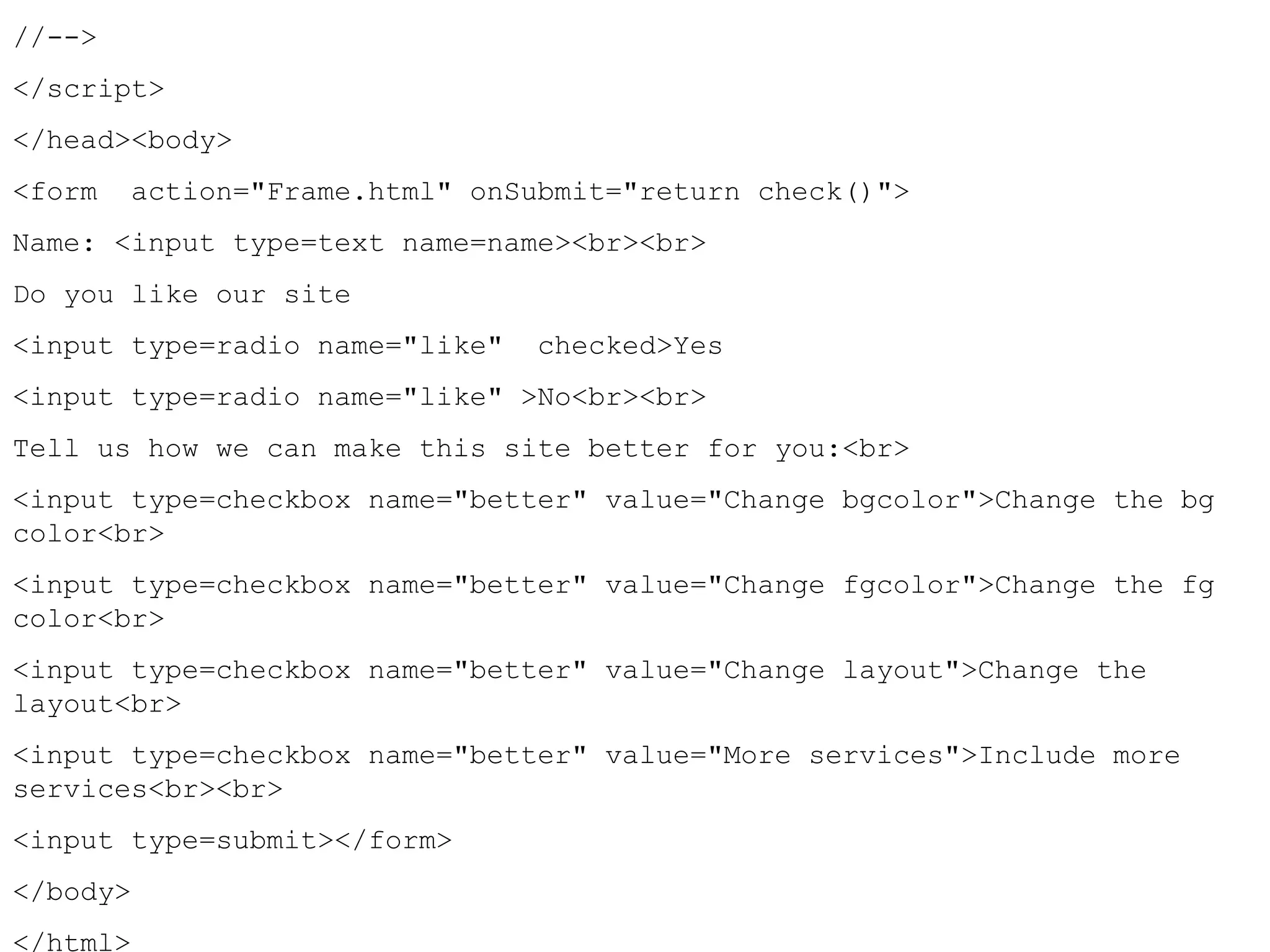 //--> 
</script> 
</head><body> 
<form action="Frame.html" onSubmit="return check()"> 
Name: <input type=text name=name><br><br> 
Do you like our site 
<input type=radio name="like" checked>Yes 
<input type=radio name="like" >No<br><br> 
Tell us how we can make this site better for you:<br> 
<input type=checkbox name="better" value="Change bgcolor">Change the bg 
color<br> 
<input type=checkbox name="better" value="Change fgcolor">Change the fg 
color<br> 
<input type=checkbox name="better" value="Change layout">Change the 
layout<br> 
<input type=checkbox name="better" value="More services">Include more 
services<br><br> 
<input type=submit></form> 
</body> 
</html> 
 