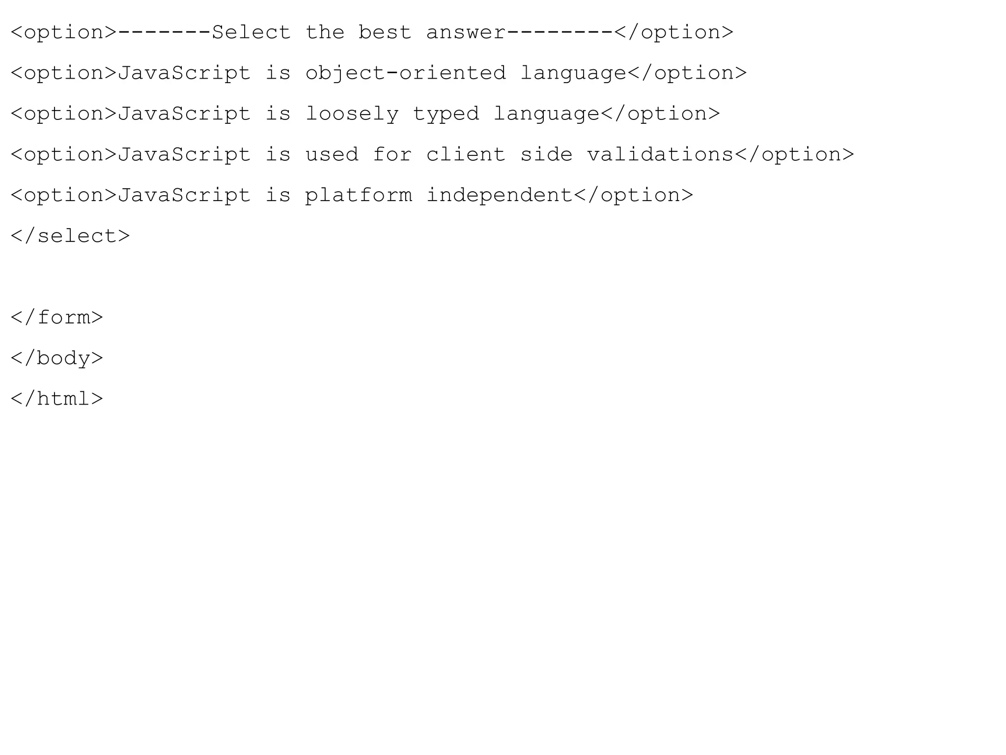 <option>-------Select the best answer--------</option> 
<option>JavaScript is object-oriented language</option> 
<option>JavaScript is loosely typed language</option> 
<option>JavaScript is used for client side validations</option> 
<option>JavaScript is platform independent</option> 
</select> 
</form> 
</body> 
</html> 
 
