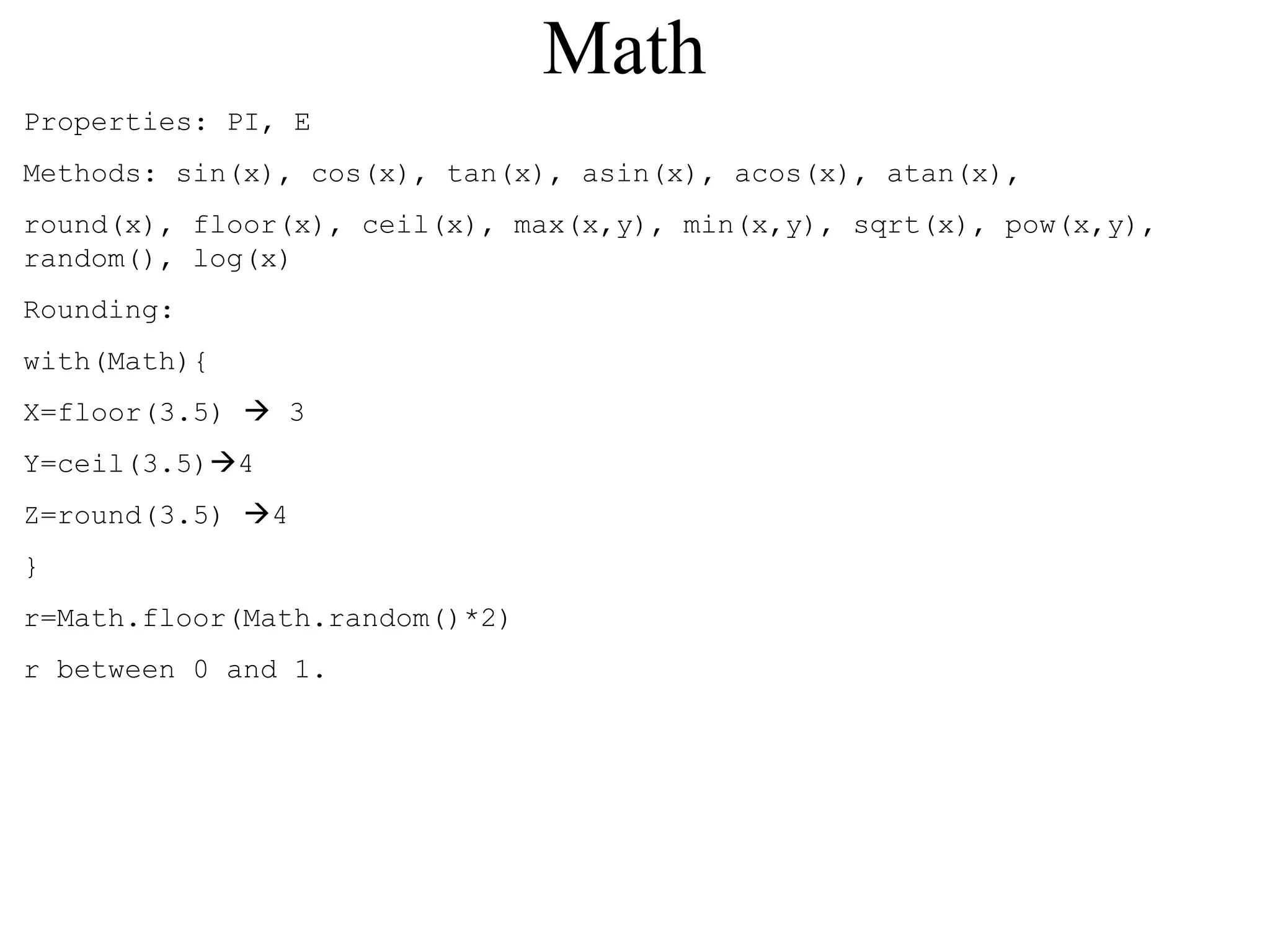Math 
Properties: PI, E 
Methods: sin(x), cos(x), tan(x), asin(x), acos(x), atan(x), 
round(x), floor(x), ceil(x), max(x,y), min(x,y), sqrt(x), pow(x,y), 
random(), log(x) 
Rounding: 
with(Math){ 
X=floor(3.5)  3 
Y=ceil(3.5)4 
Z=round(3.5) 4 
} 
r=Math.floor(Math.random()*2) 
r between 0 and 1. 
 