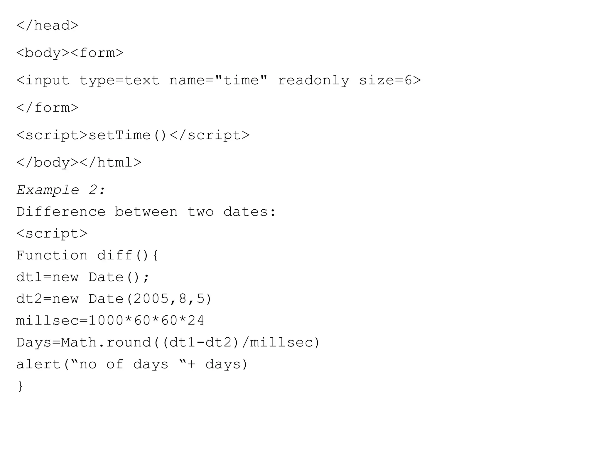 </head> 
<body><form> 
<input type=text name="time" readonly size=6> 
</form> 
<script>setTime()</script> 
</body></html> 
Example 2: 
Difference between two dates: 
<script> 
Function diff(){ 
dt1=new Date(); 
dt2=new Date(2005,8,5) 
millsec=1000*60*60*24 
Days=Math.round((dt1-dt2)/millsec) 
alert(“no of days “+ days) 
} 
 