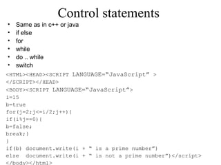 Control statements 
• Same as in c++ or java 
• if else 
• for 
• while 
• do .. while 
• switch 
<HTML><HEAD><SCRIPT LANGUAGE=“JavaScript” > 
</SCRIPT></HEAD> 
<BODY><SCRIPT LANGUAGE=“JavaScript”> 
i=15 
b=true 
for(j=2;j<=i/2;j++){ 
if(i%j==0){ 
b=false; 
break;} 
} 
if(b) document.write(i + “ is a prime number”) 
else document.write(i + “ is not a prime number”)</script> 
</body></html> 
 