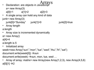 Arrays • Declaration: are objects in JavaScript 
a= new Array(3) 
a[0]=1 a[1]=2 a[2]=3 
• A single array can hold any kind of data 
junk= new Array(3) 
junk[0]=“Sunday” junk[1]=0 junk[2]=true 
• Array length 
a.length 
• Array size is incremented dynamically 
a= new Array() 
a[4]=4 
a.length is 5 
• Initialized array 
week=new Array(“sun”,”mon”,”tue”,”wed”,”thu”,”fri”,”sat”) 
document.write(week[0]) sun 
document.write(week) sun, mon, tue, wed … 
• Array of array: matrix= new Array(new Array(1,2,3), new Array(4,5,6) 
a[0][1] 2 
 