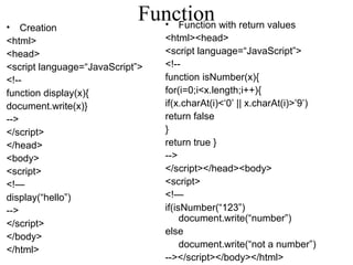 Function • Creation 
<html> 
<head> 
<script language=“JavaScript”> 
<!-- 
function display(x){ 
document.write(x)} 
--> 
</script> 
</head> 
<body> 
<script> 
<!— 
display(“hello”) 
--> 
</script> 
</body> 
</html> 
• Function with return values 
<html><head> 
<script language=“JavaScript”> 
<!-- 
function isNumber(x){ 
for(i=0;i<x.length;i++){ 
if(x.charAt(i)<‘0’ || x.charAt(i)>’9’) 
return false 
}r 
eturn true } 
--> 
</script></head><body> 
<script> 
<!— 
if(isNumber(“123”) 
document.write(“number”) 
else 
document.write(“not a number”) 
--></script></body></html> 
 