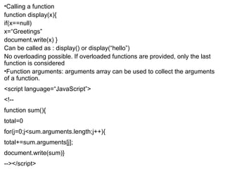 •Calling a function 
function display(x){ 
if(x==null) 
x=“Greetings” 
document.write(x) } 
Can be called as : display() or display(“hello”) 
No overloading possible. If overloaded functions are provided, only the last 
function is considered 
•Function arguments: arguments array can be used to collect the arguments 
of a function. 
<script language=“JavaScript”> 
<!-- 
function sum(){ 
total=0 
for(j=0;j<sum.arguments.length;j++){ 
total+=sum.arguments[j]; 
document.write(sum)} 
--></script> 
 