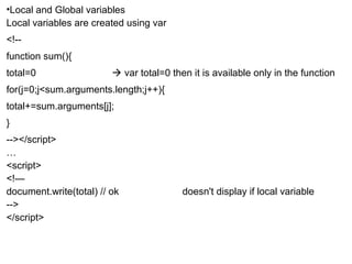 •Local and Global variables 
Local variables are created using var 
<!-- 
function sum(){ 
total=0  var total=0 then it is available only in the function 
for(j=0;j<sum.arguments.length;j++){ 
total+=sum.arguments[j]; 
} 
--></script> 
…< 
script> 
<!— 
document.write(total) // ok doesn't display if local variable 
--> 
</script> 
 