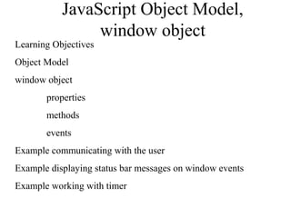 JavaScript Object Model, 
window object 
Learning Objectives 
Object Model 
window object 
properties 
methods 
events 
Example communicating with the user 
Example displaying status bar messages on window events 
Example working with timer 
 
