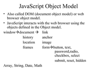 JavaScript Object Model 
• Also called DOM (document object model) or web 
browser object model. 
• JavaScript interacts with the web browser using the 
objects defined in the Object model. 
windowdocument  link 
history anchor 
location image 
frames formbutton, text, 
password,radio, 
checkbox, select 
submit, reset, hidden 
Array, String, Date, Math 
 
