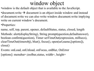 window object 
•window is the default object that is available to the JavaScript. 
•document.write  document is an object inside window and instead 
of document.write we can also write window.document.write implying 
write on current window’s document. 
•Properties: 
name, self, top, parent, opener, defaultStatus, status, closed, length 
Methods: alert(displayString), String prompt(question,defaultanswer), 
boolean confirm(question), Timer setTimeOut(expression, millsecs), 
clearTimeOut(timerobj), blur(), focus(), open(url,name,[options]), 
close() 
Events: onLoad, onUnload, onFocus, onBlur, OnError 
[options]: menubar=,toolbar,status, width=, height= 
 