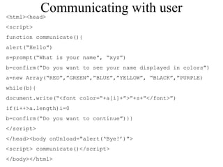 Communicating with user 
<html><head> 
<script> 
function communicate(){ 
alert(“Hello”) 
s=prompt(“What is your name”, “xyz”) 
b=confirm(“Do you want to see your name displayed in colors”) 
a=new Array(“RED”,”GREEN”,”BLUE”,”YELLOW”, “BLACK”,”PURPLE) 
while(b){ 
document.write(“<font color=“+a[i]+”>”+s+”</font>”) 
if(i++>a.length)i=0 
b=confirm(“Do you want to continue”)}} 
</script> 
</head><body onUnload=“alert(‘Bye!’)”> 
<script> communicate()</script> 
</body></html> 
 