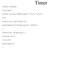 Timer 
<html><head> 
<script> 
a=new Array(“Welcome”,”to”,”jis”) 
i=0 
function setTimer(){ 
setTimeout(“display()”,1000); 
} 
function display(){ 
status=a[i] 
i=i++%3 
setTimer() 
} 
 