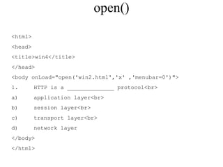 open() 
<html> 
<head> 
<title>win4</title> 
</head> 
<body onLoad="open('win2.html','x' ,'menubar=0')"> 
1. HTTP is a ______________ protocol<br> 
a) application layer<br> 
b) session layer<br> 
c) transport layer<br> 
d) network layer 
</body> 
</html> 
 