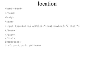 location 
<html><head> 
</head> 
<body> 
<form> 
<input type=button onCLick=“location.href=‘x.html’”> 
</form> 
</body> 
</html> 
Properties: 
href, port,path, pathname 
 