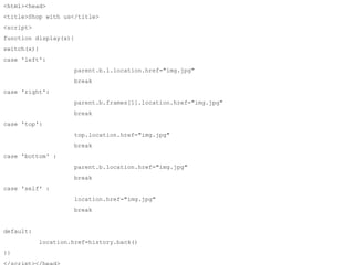 <html><head> 
<title>Shop with us</title> 
<script> 
function display(x){ 
switch(x){ 
case 'left': 
parent.b.l.location.href="img.jpg" 
break 
case 'right': 
parent.b.frames[1].location.href="img.jpg" 
break 
case 'top': 
top.location.href="img.jpg" 
break 
case 'bottom' : 
parent.b.location.href="img.jpg" 
break 
case 'self' : 
location.href="img.jpg" 
break 
default: 
location.href=history.back() 
}} 
</script></head> 
 