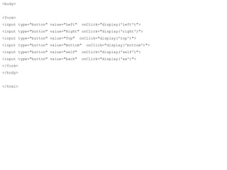 <body> 
<form> 
<input type="button" value="Left" onClick="display('left')"> 
<input type="button" value="Right" onClick="display('right')"> 
<input type="button" value="Top" onClick="display('top')"> 
<input type="button" value="Bottom" onClick="display('bottom')"> 
<input type="button" value="self" onClick="display('self')"> 
<input type="button" value="back" onClick="display('xx')"> 
</form> 
</body> 
</html> 
 