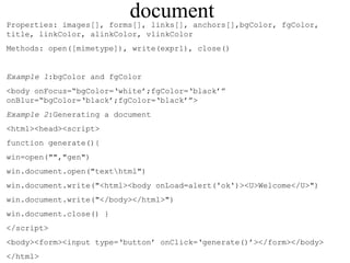 document 
Properties: images[], forms[], links[], anchors[],bgColor, fgColor, 
title, linkColor, alinkColor, vlinkColor 
Methods: open([mimetype]), write(expr1), close() 
Example 1:bgColor and fgColor 
<body onFocus=“bgColor=‘white’;fgColor=‘black’” 
onBlur=“bgColor=‘black’;fgColor=‘black’”> 
Example 2:Generating a document 
<html><head><script> 
function generate(){ 
win=open("","gen") 
win.document.open("texthtml") 
win.document.write("<html><body onLoad=alert('ok')><U>Welcome</U>") 
win.document.write("</body></html>") 
win.document.close() } 
</script> 
<body><form><input type=‘button’ onClick=‘generate()’></form></body> 
</html> 
 