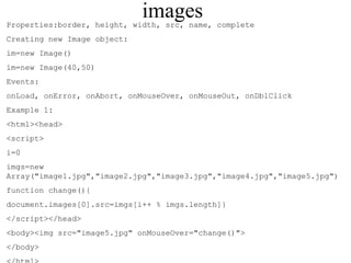 images 
Properties:border, height, width, src, name, complete 
Creating new Image object: 
im=new Image() 
im=new Image(40,50) 
Events: 
onLoad, onError, onAbort, onMouseOver, onMouseOut, onDblClick 
Example 1: 
<html><head> 
<script> 
i=0 
imgs=new 
Array("image1.jpg","image2.jpg","image3.jpg","image4.jpg","image5.jpg") 
function change(){ 
document.images[0].src=imgs[i++ % imgs.length]} 
</script></head> 
<body><img src="image5.jpg" onMouseOver="change()"> 
</body> 
</html> 
 