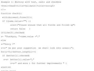 Example 1: Working with text, radio and checkbox 
<html><head><title>Validate</title><script> 
<!-- 
function check(){ 
with(document.forms[0]){ 
if ((name.value=="") ){ 
alert("Please ensure that all fields are filled up") 
return false } 
if(like[0].checked) 
s= "Thankyou, "+name.value +"." 
else 
s="Sorry !" 
s=s+" As per your suggestion we shall look into areas:("; 
for(i=0;i<better.length;i++) 
if (better[i].checked) 
s=s+ better[i].value+"," 
s=s+" and more ) for further improvements " } 
alert(s) 
return true} 
 