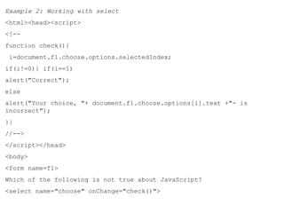 Example 2: Working with select 
<html><head><script> 
<!-- 
function check(){ 
i=document.f1.choose.options.selectedIndex; 
if(i!=0){ if(i==1) 
alert("Correct"); 
else 
alert("Your choice, "+ document.f1.choose.options[i].text +"- is 
incorrect"); 
}} 
//--> 
</script></head> 
<body> 
<form name=f1> 
Which of the following is not true about JavaScript? 
<select name="choose" onChange="check()"> 
 