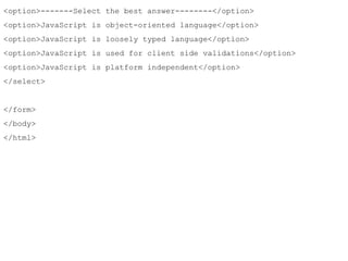 <option>-------Select the best answer--------</option> 
<option>JavaScript is object-oriented language</option> 
<option>JavaScript is loosely typed language</option> 
<option>JavaScript is used for client side validations</option> 
<option>JavaScript is platform independent</option> 
</select> 
</form> 
</body> 
</html> 
 