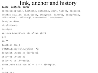 link, anchor and history 
links, anchors: array 
properties: href, hostname, pathname, port, target, protocol 
Events: onClick, onDblClick, onKeyDown, onKeyUp, onKeyPress, 
onMouseDown, onMouseUp, onMouseOver, onMouseOut 
Example: Game 
<html><head> 
<script> 
arr=new Array(‘one.hif’,’two.gif’) 
i=0 
im=“” 
function f(x){ 
r=Math.floor(Math.random()*2) 
document.images[x].src=arr[r] 
if(i==0) im=arr[r] 
if(i++>0 && im==arr[r]) 
alert(“You have won in “+ i + “ attempts”) 
} 
</script> 
 