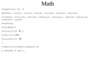 Math 
Properties: PI, E 
Methods: sin(x), cos(x), tan(x), asin(x), acos(x), atan(x), 
round(x), floor(x), ceil(x), max(x,y), min(x,y), sqrt(x), pow(x,y), 
random(), log(x) 
Rounding: 
with(Math){ 
X=floor(3.5)  3 
Y=ceil(3.5)4 
Z=round(3.5) 4 
} 
r=Math.floor(Math.random()*2) 
r between 0 and 1. 
 