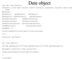 Date object var dt= new Date(); 
Creates a new date object which contains system’s current date and 
time. 
Methods: 
getDate() getMonth() getYear() 
getHours() getMinutes() getSeconds() 
setDate(value) setMonth(value) 
setYear(value) setHours(value) 
setMinutes(value) setSeconds(value) 
toGMTString() toLocalString() 
Example 1: 
<html><head><title>time</title><script> 
<!-- 
function setTime() 
{ 
dt= new Date(); 
str=dt.getHours()+":"+dt.getMinutes()+":"+dt.getSeconds(); 
document.forms[0].time.value=str; 
timer=setTimeout("setTime()",1000); 
} 
</script> 
 