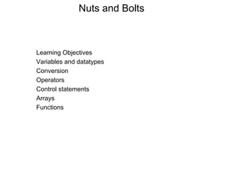 Nuts and Bolts 
Learning Objectives 
Variables and datatypes 
Conversion 
Operators 
Control statements 
Arrays 
Functions 
 