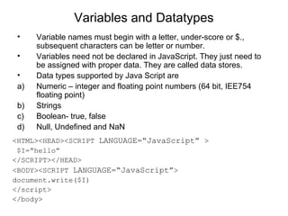 Variables and Datatypes 
• Variable names must begin with a letter, under-score or $., 
subsequent characters can be letter or number. 
• Variables need not be declared in JavaScript. They just need to 
be assigned with proper data. They are called data stores. 
• Data types supported by Java Script are 
a) Numeric – integer and floating point numbers (64 bit, IEE754 
floating point) 
b) Strings 
c) Boolean- true, false 
d) Null, Undefined and NaN 
<HTML><HEAD><SCRIPT LANGUAGE=“JavaScript” > 
$I=“hello” 
</SCRIPT></HEAD> 
<BODY><SCRIPT LANGUAGE=“JavaScript”> 
document.write($I) 
</script> 
</body> 
 