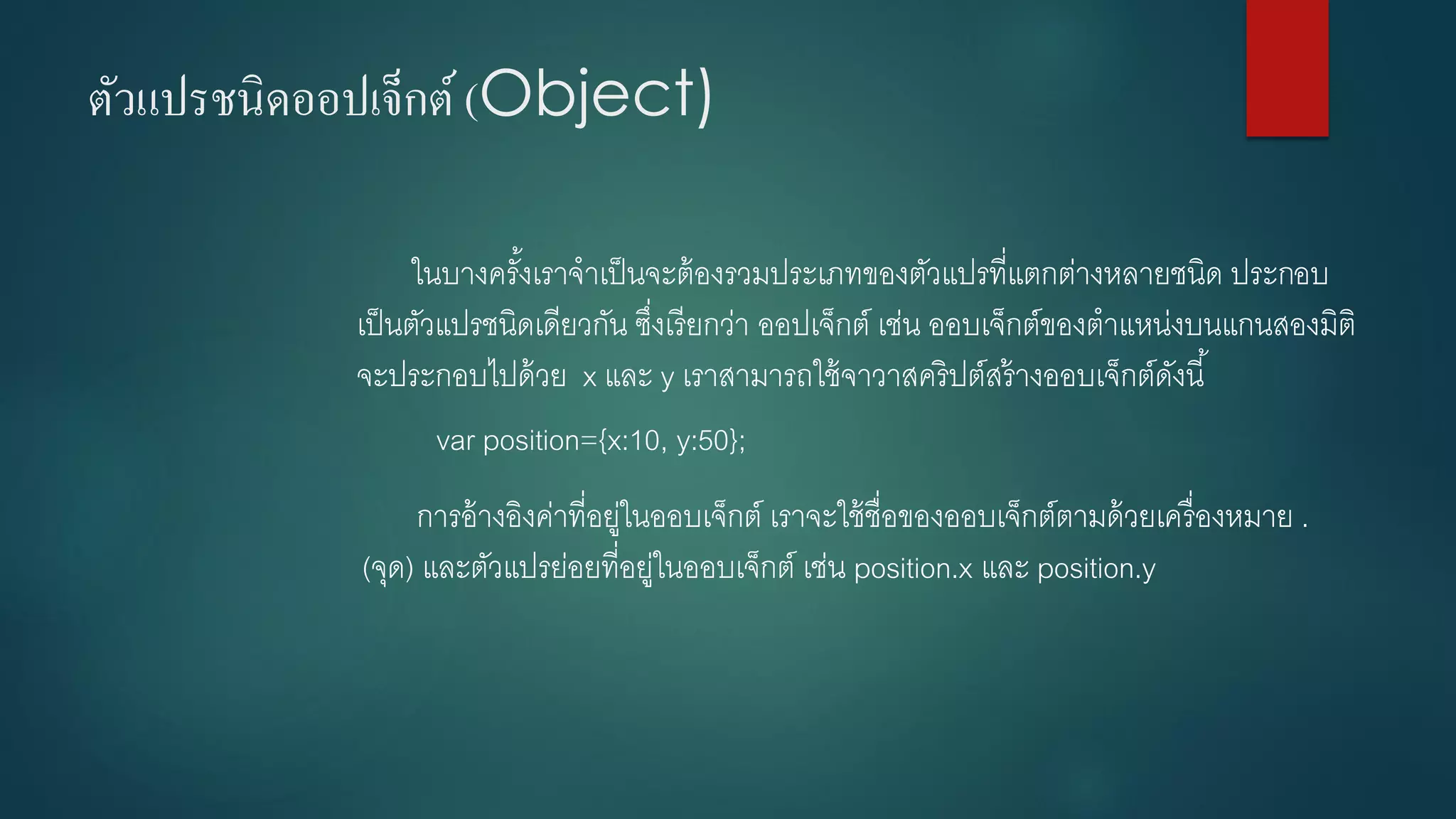 ตัวแปรชนิดออปเจ็กต์(Object) 
ในบางครั้งเราจาเป็นจะต้องรวมประเภทของตัวแปรที่แตกต่างหลายชนิด ประกอบ เป็นตัวแปรชนิดเดียวกัน ซึ่งเรียกว่า ออปเจ็กต์เช่น ออบเจ็กต์ของตาแหน่งบนแกนสองมิติ จะประกอบไปด้วย x และ y เราสามารถใช้จาวาสคริปต์สร้างออบเจ็กต์ดังนี้ 
varposition={x:10, y:50}; 
การอ้างอิงค่าที่อยู่ในออบเจ็กต์ เราจะใช้ชื่อของออบเจ็กต์ตามด้วยเครื่องหมาย . (จุด) และตัวแปรย่อยที่อยู่ในออบเจ็กต์ เช่น position.xและ position.y  
