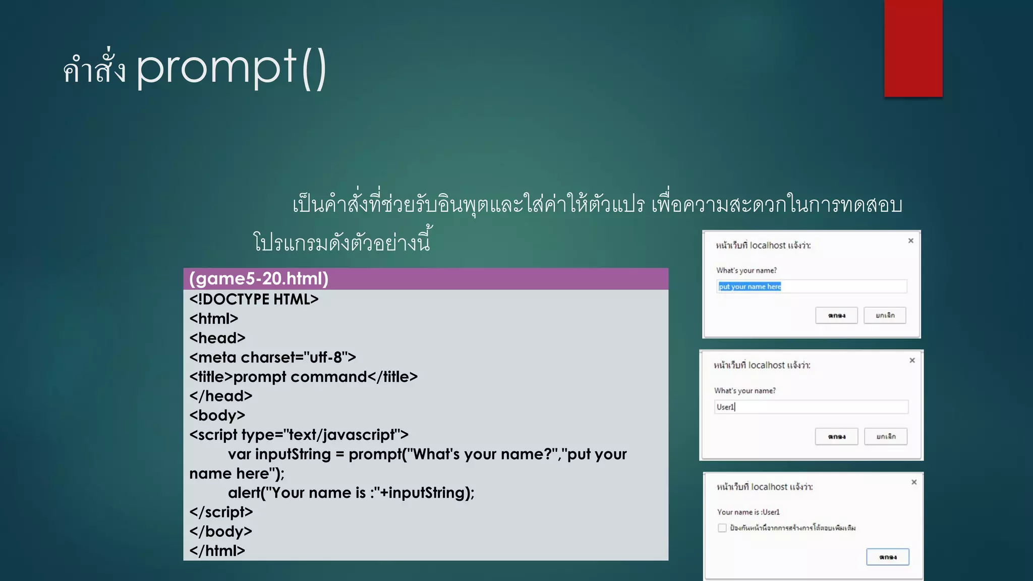 คาสั่ง prompt() 
เป็นคาสั่งที่ช่วยรับอินพุตและใส่ค่าให้ตัวแปร เพื่อความสะดวกในการทดสอบ โปรแกรมดังตัวอย่างนี้ 
(game5-20.html) 
<!DOCTYPE HTML> 
<html> 
<head> 
<meta charset="utf-8"> 
<title>prompt command</title> 
</head> 
<body> 
<script type="text/javascript"> 
varinputString= prompt("What's your name?","putyour name here"); 
alert("Your name is :"+inputString); 
</script> 
</body> 
</html>  