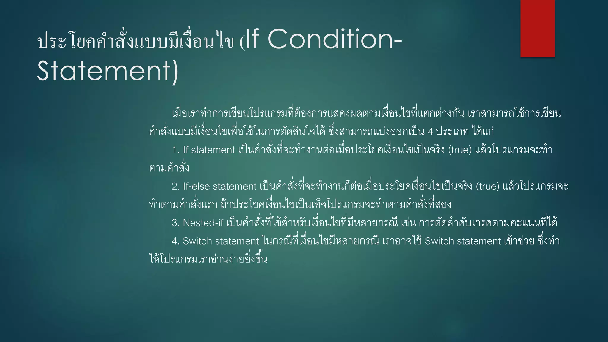 ประโยคคาสั่งแบบมีเงื่อนไข (If Condition- Statement) 
เมื่อเราทาการเขียนโปรแกรมที่ต้องการแสดงผลตามเงื่อนไขที่แตกต่างกัน เราสามารถใช้การเขียน คาสั่งแบบมีเงื่อนไขเพื่อใช้ในการตัดสินใจได้ ซึ่งสามารถแบ่งออกเป็น 4ประเภท ได้แก่ 
1. If statement เป็นคาสั่งที่จะทางานต่อเมื่อประโยคเงื่อนไขเป็นจริง (true) แล้วโปรแกรมจะทา ตามคาสั่ง 
2. If-else statement เป็นคาสั่งที่จะทางานก็ต่อเมื่อประโยคเงื่อนไขเป็นจริง (true) แล้วโปรแกรมจะ ทาตามคาสั่งแรก ถ้าประโยคเงื่อนไขเป็นเท็จโปรแกรมจะทาตามคาสั่งที่สอง 
3. Nested-if เป็นคาสั่งที่ใช้สาหรับเงื่อนไขที่มีหลายกรณี เช่น การตัดลาดับเกรดตามคะแนนที่ได้ 
4. Switch statement ในกรณีที่เงื่อนไขมีหลายกรณี เราอาจใช้ Switch statement เข้าช่วย ซึ่งทา ให้โปรแกรมเราอ่านง่ายยิ่งขึ้น  