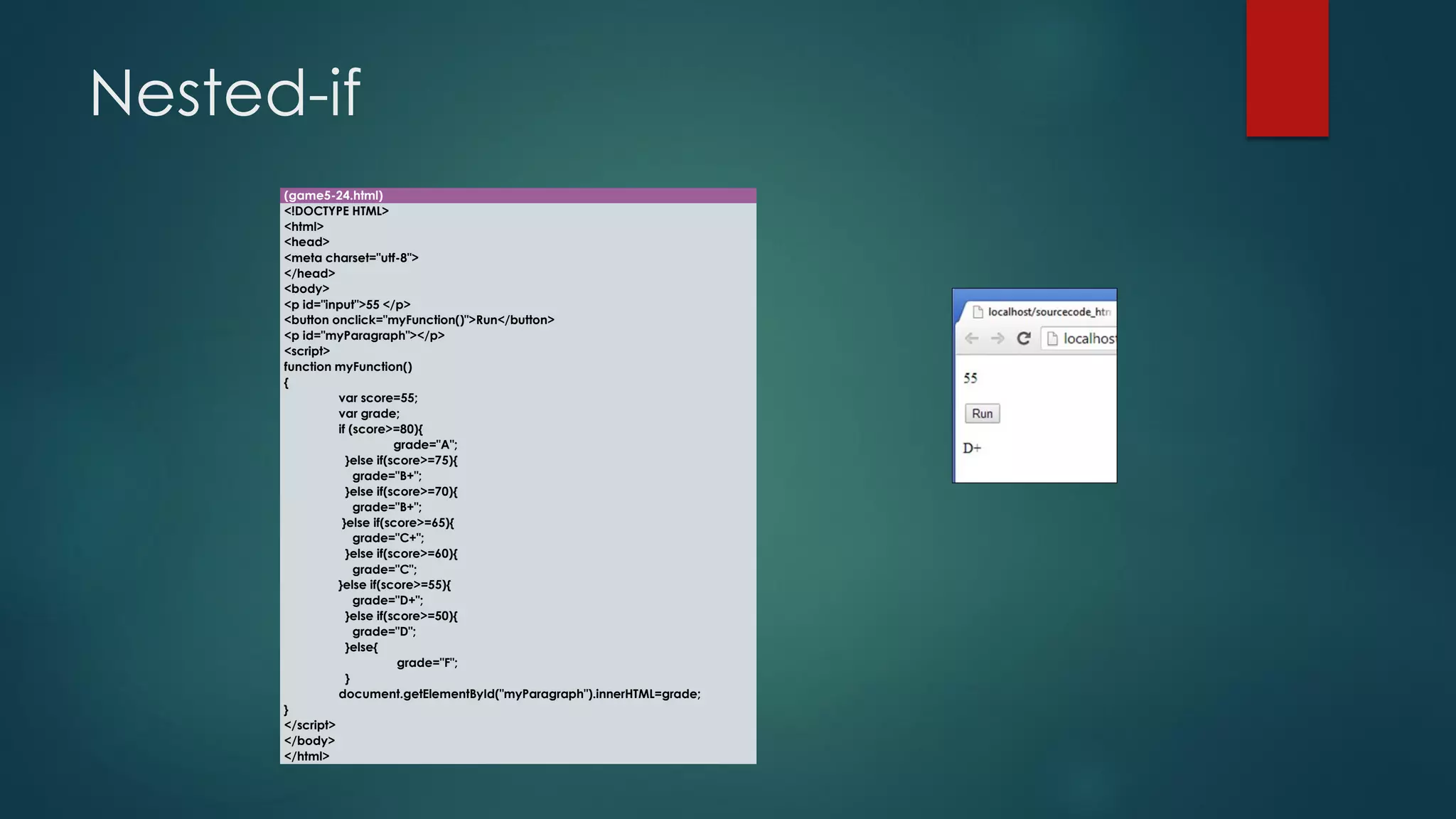 Nested-if 
(game5-24.html) 
<!DOCTYPE HTML> 
<html> 
<head> 
<meta charset="utf-8"> 
</head> 
<body> 
<p id="input">55 </p> 
<button onclick="myFunction()">Run</button> 
<p id="myParagraph"></p> 
<script> 
function myFunction() 
{ 
varscore=55; 
vargrade; 
if (score>=80){ 
grade="A"; 
}else if(score>=75){ 
grade="B+"; 
}else if(score>=70){ 
grade="B+"; 
}else if(score>=65){ 
grade="C+"; 
}else if(score>=60){ 
grade="C"; 
}else if(score>=55){ 
grade="D+"; 
}else if(score>=50){ 
grade="D"; 
}else{ 
grade="F"; 
} 
document.getElementById("myParagraph").innerHTML=grade; 
} 
</script> 
</body> 
</html>  