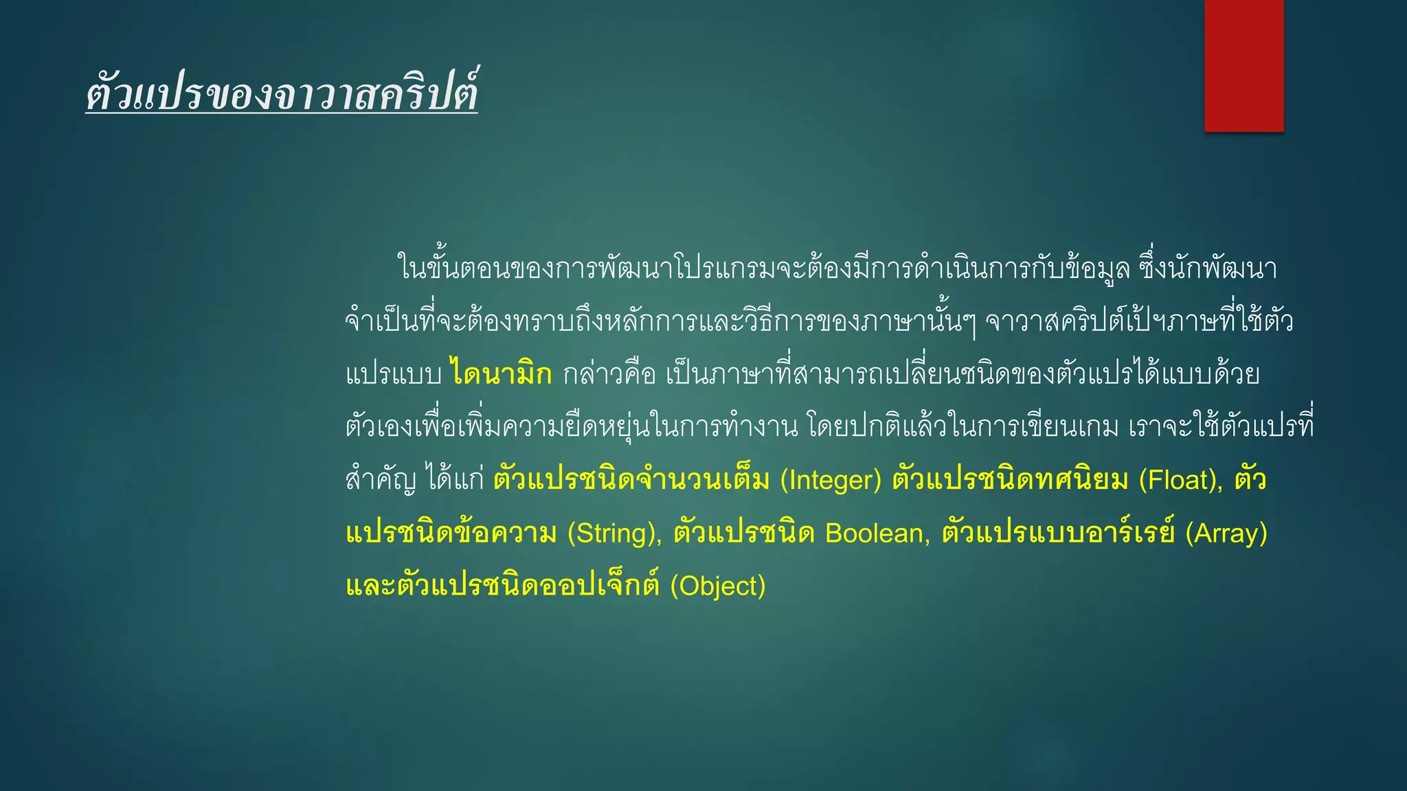 ตัวแปรของจาวาสคริปต์ 
ในขั้นตอนของการพัฒนาโปรแกรมจะต้องมีการดาเนินการกับข้อมูล ซึ่งนักพัฒนา จาเป็นที่จะต้องทราบถึงหลักการและวิธีการของภาษานั้นๆ จาวาสคริปต์เป้ฯภาษที่ใช้ตัว แปรแบบ ไดนามิกกล่าวคือ เป็นภาษาที่สามารถเปลี่ยนชนิดของตัวแปรได้แบบด้วย ตัวเองเพื่อเพิ่มความยืดหยุ่นในการทางาน โดยปกติแล้วในการเขียนเกม เราจะใช้ตัวแปรที่ สาคัญ ได้แก่ ตัวแปรชนิดจานวนเต็ม (Integer) ตัวแปรชนิดทศนิยม (Float),ตัว แปรชนิดข้อความ (String), ตัวแปรชนิด Boolean, ตัวแปรแบบอาร์เรย์ (Array) และตัวแปรชนิดออปเจ็กต์(Object)  