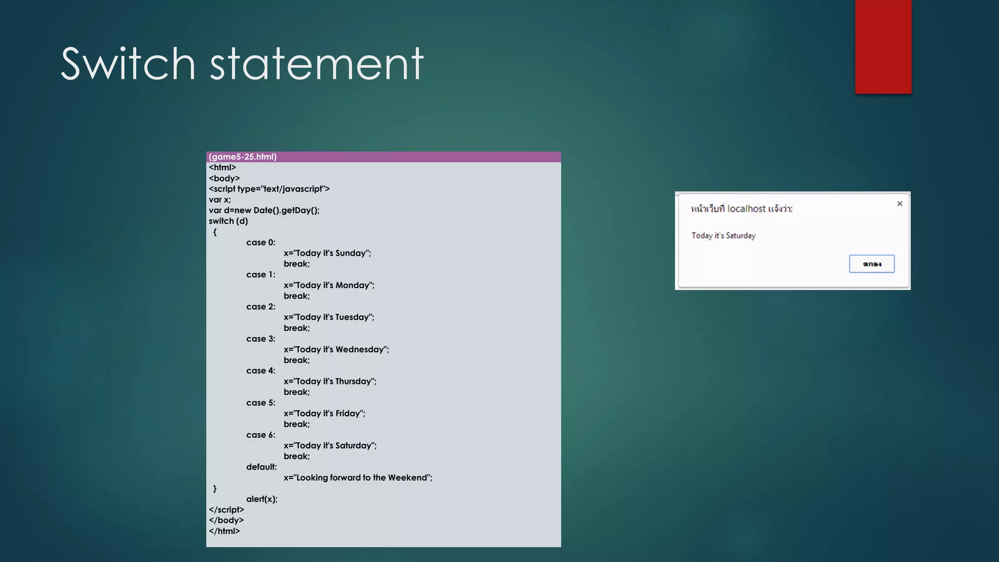 Switch statement 
(game5-25.html) 
<html> 
<body> 
<script type="text/javascript"> 
varx; 
vard=new Date().getDay(); 
switch (d) 
{ 
case 0: 
x="Today it's Sunday"; 
break; 
case 1: 
x="Today it's Monday"; 
break; 
case 2: 
x="Today it's Tuesday"; 
break; 
case 3: 
x="Today it's Wednesday"; 
break; 
case 4: 
x="Today it's Thursday"; 
break; 
case 5: 
x="Today it's Friday"; 
break; 
case 6: 
x="Today it's Saturday"; 
break; 
default: 
x="Looking forward to the Weekend"; 
} 
alert(x); 
</script> 
</body> 
</html>  