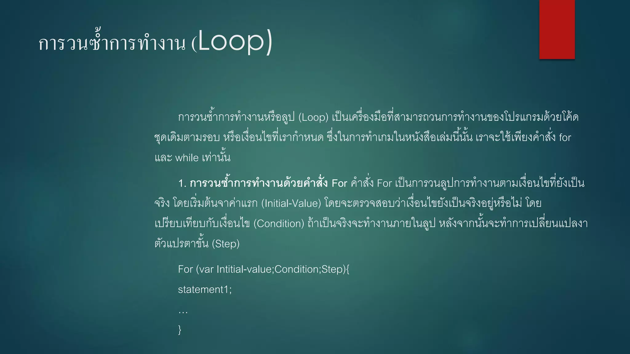การวนซ้าการทางาน (Loop) 
การวนซ้าการทางานหรือลูป (Loop) เป็นเครื่องมือที่สามารถวนการทางานของโปรแกรมด้วยโค้ด ชุดเดิมตามรอบ หรือเงื่อนไขที่เรากาหนด ซึ่งในการทาเกมในหนังสือเล่มนี้นั้น เราจะใช้เพียงคาสั่ง for และ while เท่านั้น 
1.การวนซ้าการทางานด้วยคาสั่ง For คาสั่ง For เป็นการวนลูปการทางานตามเงื่อนไขที่ยังเป็น จริง โดยเริ่มต้นจาค่าแรก (Initial-Value) โดยจะตรวจสอบว่าเงื่อนไขยังเป็นจริงอยู่หรือไม่ โดย เปรียบเทียบกับเงื่อนไข (Condition) ถ้าเป็นจริงจะทางานภายในลูป หลังจากนั้นจะทาการเปลี่ยนแปลงา ตัวแปรตาขั้น (Step) 
For (varIntitial-value;Condition;Step){ statement1; … }  