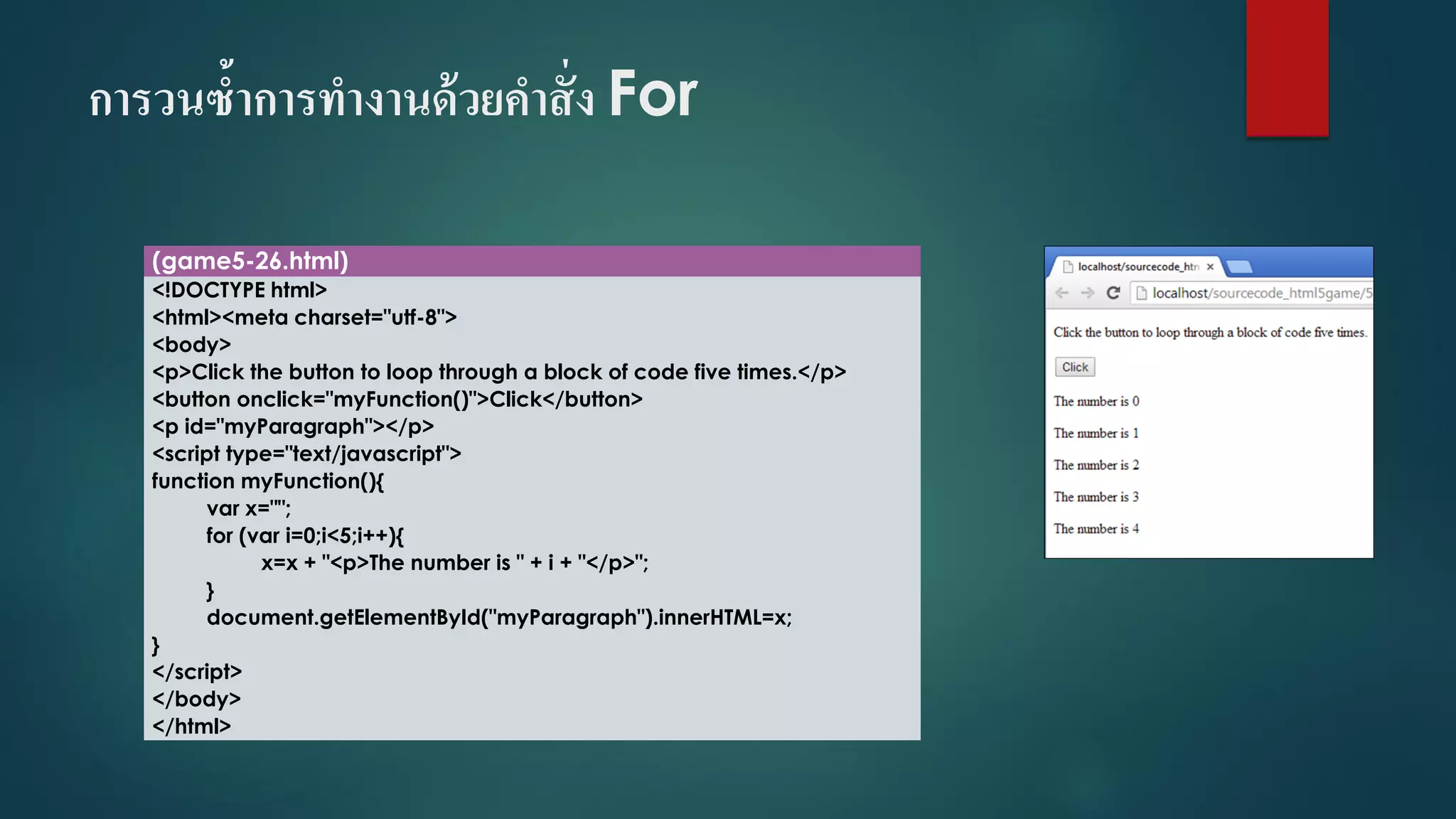 การวนซ้าการทางานด้วยคาสั่ง For 
(game5-26.html) 
<!DOCTYPE html> 
<html><meta charset="utf-8"> 
<body> 
<p>Click the button to loop through a block of code five times.</p> 
<button onclick="myFunction()">Click</button> 
<p id="myParagraph"></p> 
<script type="text/javascript"> 
function myFunction(){ 
varx=""; 
for (vari=0;i<5;i++){ 
x=x + "<p>The number is " + i+ "</p>"; 
} 
document.getElementById("myParagraph").innerHTML=x; 
} 
</script> 
</body> 
</html>  