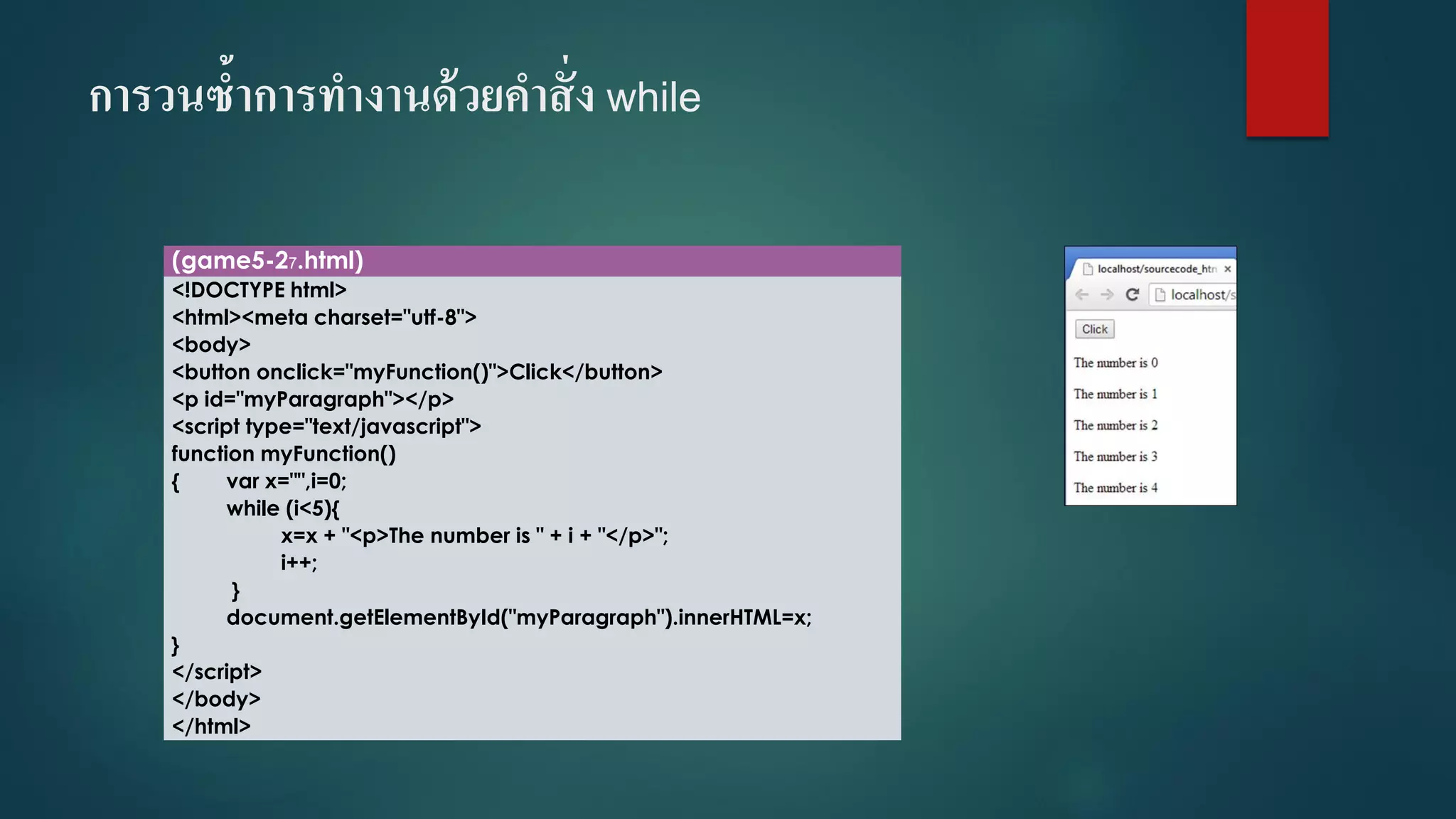 การวนซ้าการทางานด้วยคาสั่ง while 
(game5-27.html) 
<!DOCTYPE html> 
<html><meta charset="utf-8"> 
<body> 
<button onclick="myFunction()">Click</button> 
<p id="myParagraph"></p> 
<script type="text/javascript"> 
function myFunction() 
{varx="",i=0; 
while (i<5){ 
x=x + "<p>The number is " + i+ "</p>"; 
i++; 
} 
document.getElementById("myParagraph").innerHTML=x; 
} 
</script> 
</body> 
</html>  