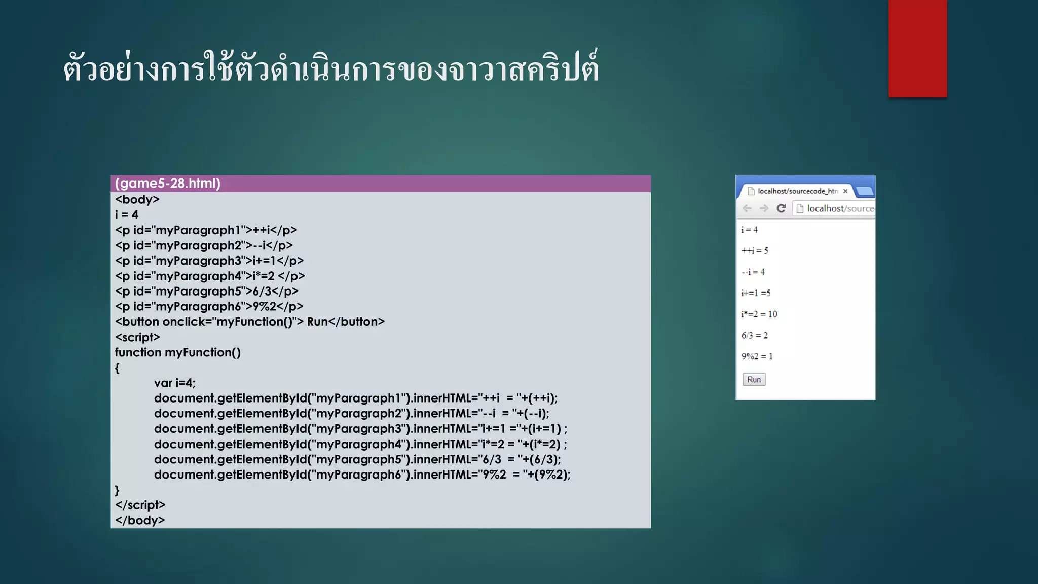 ตัวอย่างการใช้ตัวดาเนินการของจาวาสคริปต์ 
(game5-28.html) 
<body> 
i= 4 
<p id="myParagraph1">++i</p> 
<p id="myParagraph2">--i</p> 
<p id="myParagraph3">i+=1</p> 
<p id="myParagraph4">i*=2 </p> 
<p id="myParagraph5">6/3</p> 
<p id="myParagraph6">9%2</p> 
<button onclick="myFunction()"> Run</button> 
<script> 
function myFunction() 
{ 
vari=4; 
document.getElementById("myParagraph1").innerHTML="++i= "+(++i); 
document.getElementById("myParagraph2").innerHTML="--i= "+(--i); 
document.getElementById("myParagraph3").innerHTML="i+=1 ="+(i+=1) ; 
document.getElementById("myParagraph4").innerHTML="i*=2 = "+(i*=2) ; 
document.getElementById("myParagraph5").innerHTML="6/3 = "+(6/3); 
document.getElementById("myParagraph6").innerHTML="9%2 = "+(9%2); 
} 
</script> 
</body>  