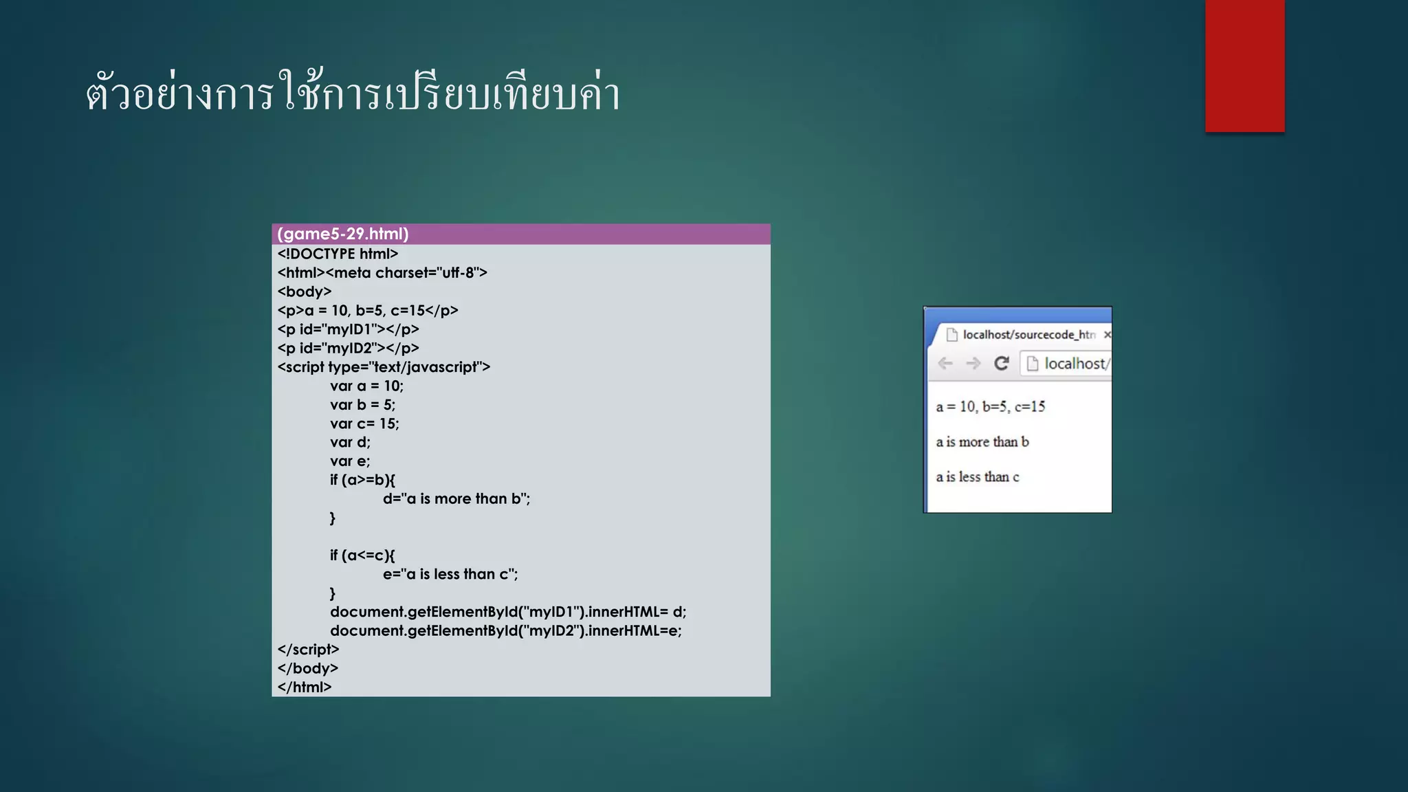 ตัวอย่างการใช้การเปรียบเทียบค่า 
(game5-29.html) 
<!DOCTYPE html> 
<html><meta charset="utf-8"> 
<body> 
<p>a = 10, b=5, c=15</p> 
<p id="myID1"></p> 
<p id="myID2"></p> 
<script type="text/javascript"> 
vara = 10; 
varb = 5; 
varc= 15; 
vard; 
vare; 
if (a>=b){ 
d="a is more than b"; 
} 
if (a<=c){ 
e="a is less than c"; 
} 
document.getElementById("myID1").innerHTML= d; 
document.getElementById("myID2").innerHTML=e; 
</script> 
</body> 
</html>  