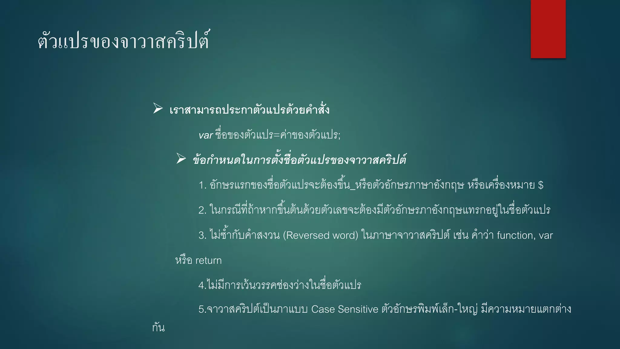 ตัวแปรของจาวาสคริปต์ 
เราสามารถประกาตัวแปรด้วยคาสั่ง 
varชื่อของตัวแปร=ค่าของตัวแปร; 
ข้อกำหนดในกำรตั้งชื่อตัวแปรของจำวำสคริปต์ 
1. อักษรแรกของชื่อตัวแปรจะต้องขึ้น_หรือตัวอักษรภาษาอังกฤษ หรือเครื่องหมาย $ 
2. ในกรณีที่ถ้าหากขึ้นต้นด้วยตัวเลขจะต้องมีตัวอักษรภาอังกฤษแทรกอยู่ในชื่อตัวแปร 
3. ไม่ซ้ากับคาสงวน (Reversed word) ในภาษาจาวาสคริปต์ เช่น คาว่า function, var 
หรือ return 
4.ไม่มีการเว้นวรรคช่องว่างในชื่อตัวแปร 
5.จาวาสคริปต์เป็นภาแบบ Case Sensitive ตัวอักษรพิมพ์เล็ก-ใหญ่ มีความหมายแตกต่าง กัน  