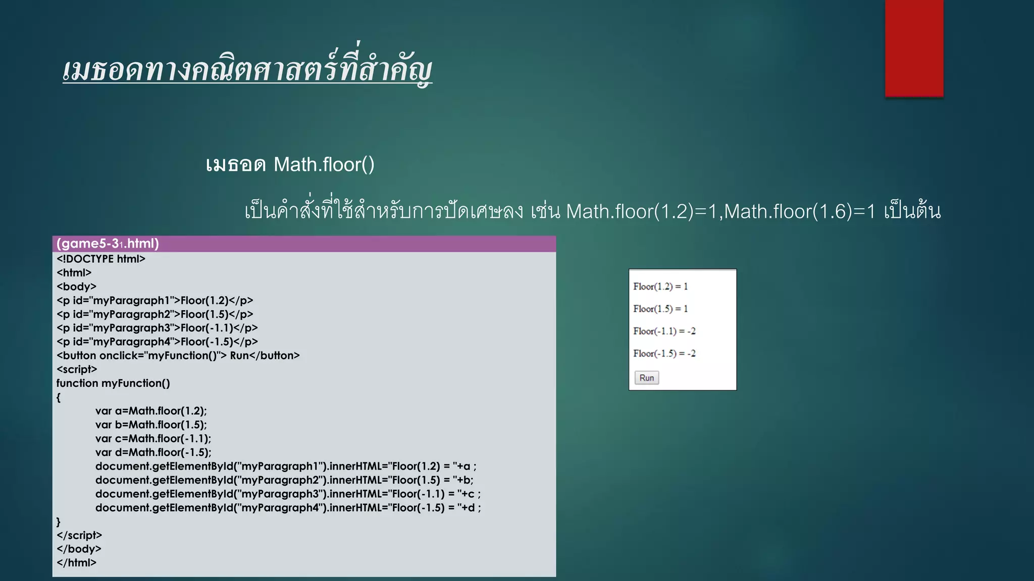 เมธอดทางคณิตศาสตร์ที่สาคัญ 
เมธอด Math.floor() 
เป็นคาสั่งที่ใช้สาหรับการปัดเศษลง เช่น Math.floor(1.2)=1,Math.floor(1.6)=1 เป็นต้น 
(game5-31.html) 
<!DOCTYPE html> 
<html> 
<body> 
<p id="myParagraph1">Floor(1.2)</p> 
<p id="myParagraph2">Floor(1.5)</p> 
<p id="myParagraph3">Floor(-1.1)</p> 
<p id="myParagraph4">Floor(-1.5)</p> 
<button onclick="myFunction()"> Run</button> 
<script> 
function myFunction() 
{ 
vara=Math.floor(1.2); 
varb=Math.floor(1.5); 
varc=Math.floor(-1.1); 
vard=Math.floor(-1.5); 
document.getElementById("myParagraph1").innerHTML="Floor(1.2) = "+a ; 
document.getElementById("myParagraph2").innerHTML="Floor(1.5) = "+b; 
document.getElementById("myParagraph3").innerHTML="Floor(-1.1) = "+c ; 
document.getElementById("myParagraph4").innerHTML="Floor(-1.5) = "+d ; 
} 
</script> 
</body> 
</html>  