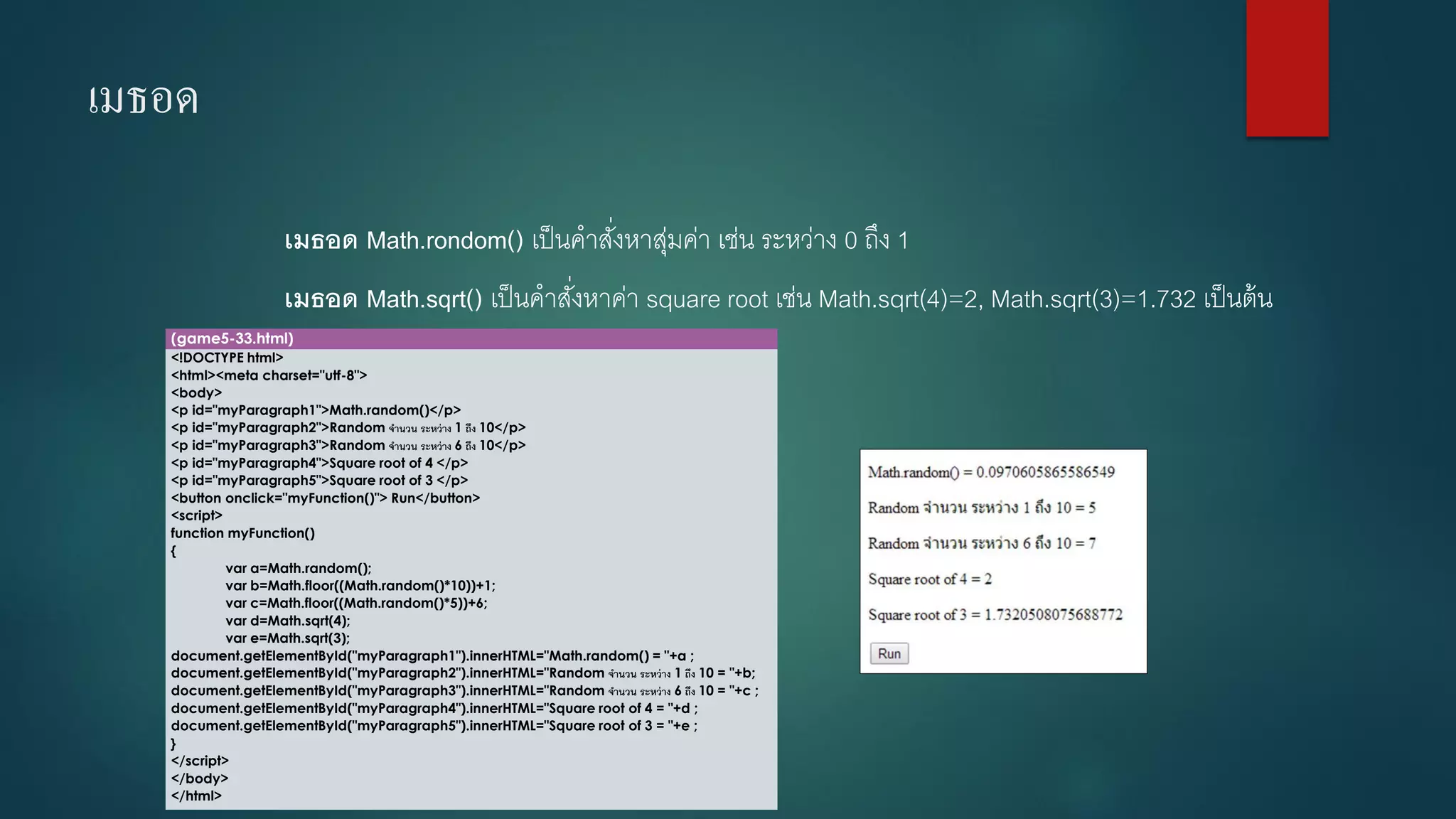 เมธอด 
เมธอด Math.rondom() เป็นคาสั่งหาสุ่มค่า เช่น ระหว่าง 0 ถึง 1 
เมธอด Math.sqrt() เป็นคาสั่งหาค่า square root เช่น Math.sqrt(4)=2, Math.sqrt(3)=1.732 เป็นต้น 
(game5-33.html) 
<!DOCTYPE html> 
<html><meta charset="utf-8"> 
<body> 
<p id="myParagraph1">Math.random()</p> 
<p id="myParagraph2">Random จานวน ระหว่าง 1ถึง 10</p> 
<p id="myParagraph3">Random จานวน ระหว่าง 6ถึง 10</p> 
<p id="myParagraph4">Square root of 4 </p> 
<p id="myParagraph5">Square root of 3 </p> 
<button onclick="myFunction()"> Run</button> 
<script> 
function myFunction() 
{ 
vara=Math.random(); 
varb=Math.floor((Math.random()*10))+1; 
varc=Math.floor((Math.random()*5))+6; 
vard=Math.sqrt(4); 
vare=Math.sqrt(3); 
document.getElementById("myParagraph1").innerHTML="Math.random() = "+a ; 
document.getElementById("myParagraph2").innerHTML="Random จานวน ระหว่าง 1ถึง 10 = "+b; 
document.getElementById("myParagraph3").innerHTML="Random จานวน ระหว่าง 6ถึง 10 = "+c ; 
document.getElementById("myParagraph4").innerHTML="Square root of 4 = "+d ; 
document.getElementById("myParagraph5").innerHTML="Square root of 3 = "+e ; 
} 
</script> 
</body> 
</html>  
