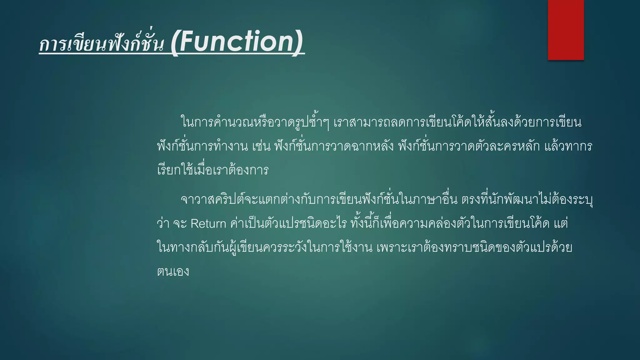 การเขียนฟังก์ชั่น (Function) 
ในการคานวณหรือวาดรูปซ้าๆ เราสามารถลดการเขียนโค้ดให้สั้นลงด้วยการเขียน ฟังก์ชั่นการทางาน เช่น ฟังก์ชั่นการวาดฉากหลัง ฟังก์ชั่นการวาดตัวละครหลัก แล้วทากร เรียกใช้เมื่อเราต้องการ 
จาวาสคริปต์จะแตกต่างกับการเขียนฟังก์ชั่นในภาษาอื่น ตรงที่นักพัฒนาไม่ต้องระบุ ว่า จะ Return ค่าเป็นตัวแปรชนิดอะไร ทั้งนี้ก็เพื่อความคล่องตัวในการเขียนโค้ด แต่ ในทางกลับกันผู้เขียนควรระวังในการใช้งาน เพราะเราต้องทราบชนิดของตัวแปรด้วย ตนเอง  