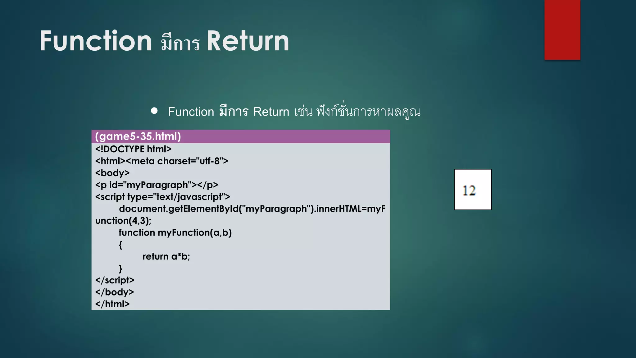 Function มีการ Return 
Function มีการ Return เช่น ฟังก์ชั่นการหาผลคูณ 
(game5-35.html) 
<!DOCTYPE html> 
<html><meta charset="utf-8"> 
<body> 
<p id="myParagraph"></p> 
<script type="text/javascript"> 
document.getElementById("myParagraph").innerHTML=myFunction(4,3); 
function myFunction(a,b) 
{ 
return a*b; 
} 
</script> 
</body> 
</html>  
