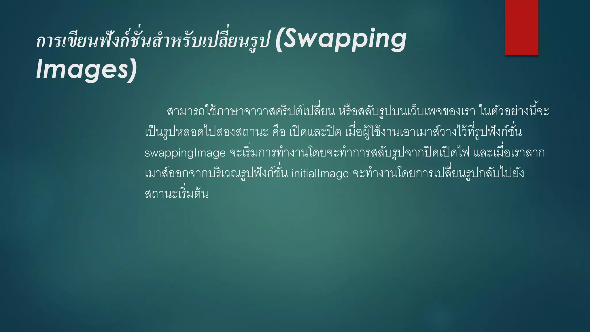 การเขียนฟังก์ชั่นสาหรับเปลี่ยนรูป (Swapping Images) 
สามารถใช้ภาษาจาวาสคริปต์เปลี่ยน หรือสลับรูปบนเว็บเพจของเรา ในตัวอย่างนี้จะ เป็นรูปหลอดไปสองสถานะ คือ เปิดและปิด เมื่อผู้ใช้งานเอาเมาส์วางไว้ที่รูปฟังก์ชั่น swappingImageจะเริ่มการทางานโดยจะทาการสลับรูปจากปิดเปิดไฟ และเมื่อเราลาก เมาส์ออกจากบริเวณรูปฟังก์ชั่น initialImageจะทางานโดยการเปลี่ยนรูปกลับไปยัง สถานะเริ่มต้น  