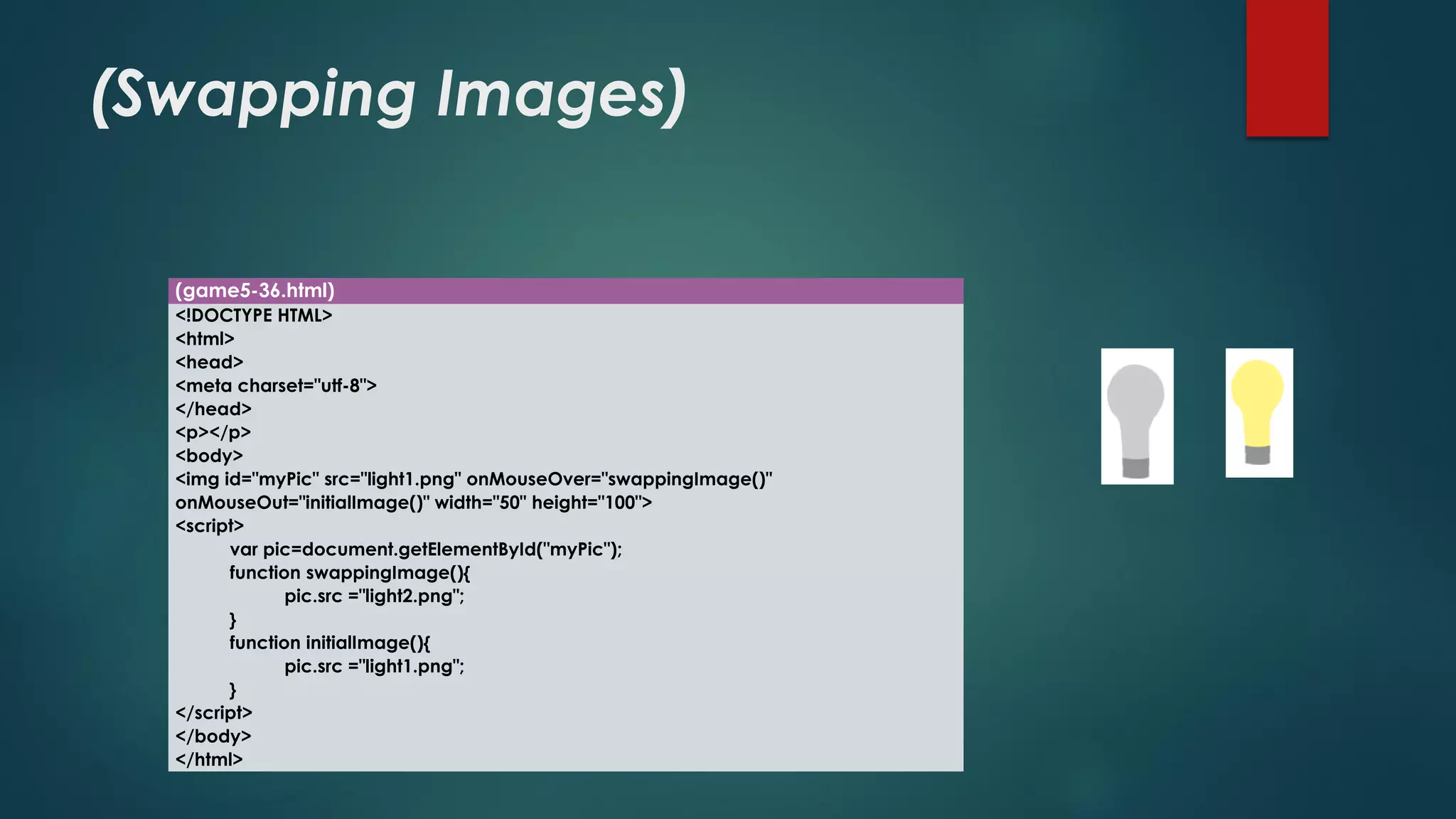 (Swapping Images) 
(game5-36.html) 
<!DOCTYPE HTML> 
<html> 
<head> 
<meta charset="utf-8"> 
</head> 
<p></p> 
<body> 
<imgid="myPic" src="light1.png" onMouseOver="swappingImage()" onMouseOut="initialImage()" width="50" height="100"> 
<script> 
varpic=document.getElementById("myPic"); 
function swappingImage(){ 
pic.src="light2.png"; 
} 
function initialImage(){ 
pic.src="light1.png"; 
} 
</script> 
</body> 
</html>  