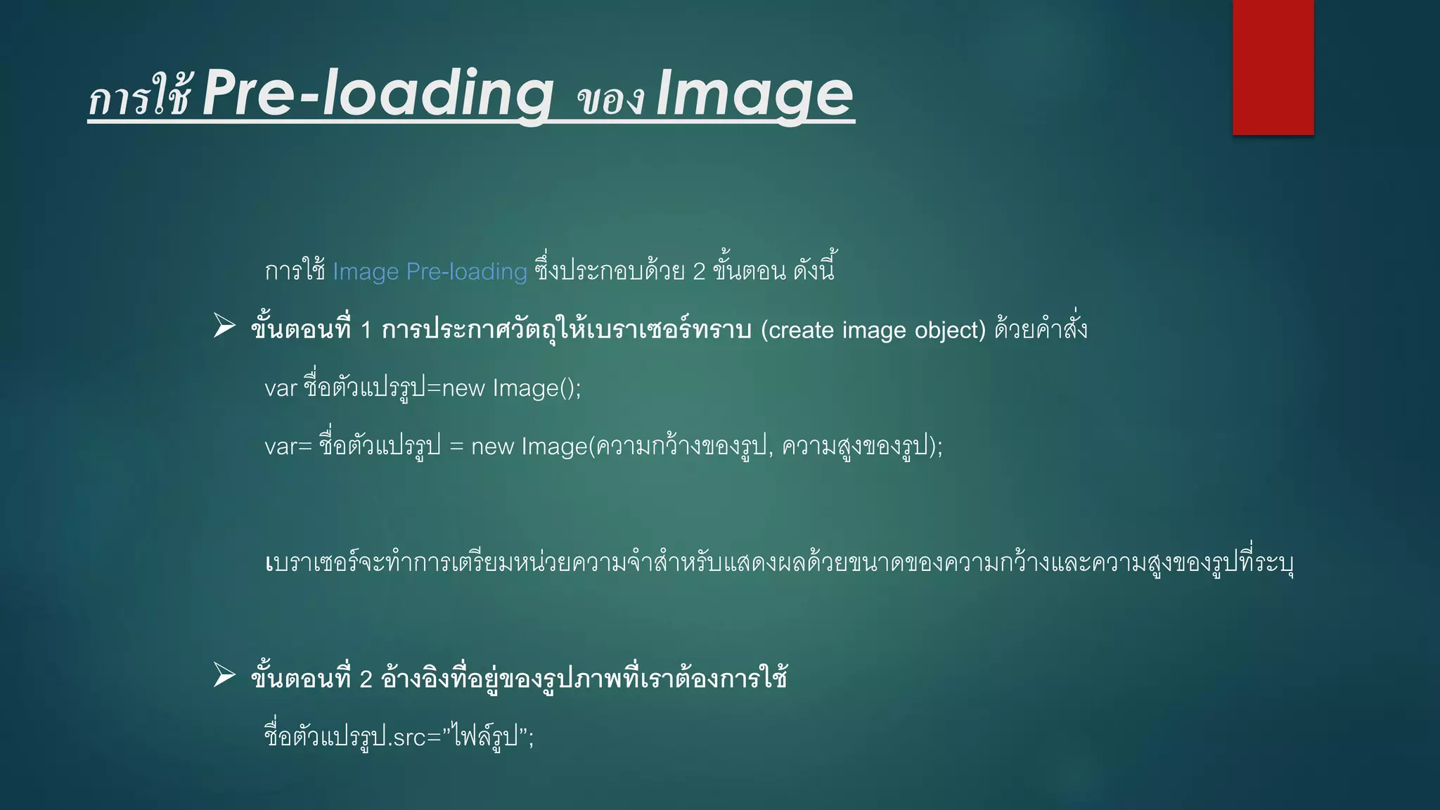 การใช้ Pre-loading ของ Image 
การใช้ Image Pre-loadingซึ่งประกอบด้วย 2 ขั้นตอน ดังนี้ 
ขั้นตอนที่ 1 การประกาศวัตถุให้เบราเซอร์ทราบ (create image object) ด้วยคาสั่ง 
varชื่อตัวแปรรูป=new Image(); 
var= ชื่อตัวแปรรูป = new Image(ความกว้างของรูป, ความสูงของรูป); 
เบราเซอร์จะทาการเตรียมหน่วยความจาสาหรับแสดงผลด้วยขนาดของความกว้างและความสูงของรูปที่ระบุ 
ขั้นตอนที่ 2 อ้างอิงที่อยู่ของรูปภาพที่เราต้องการใช้ 
ชื่อตัวแปรรูป.src=”ไฟล์รูป”;  