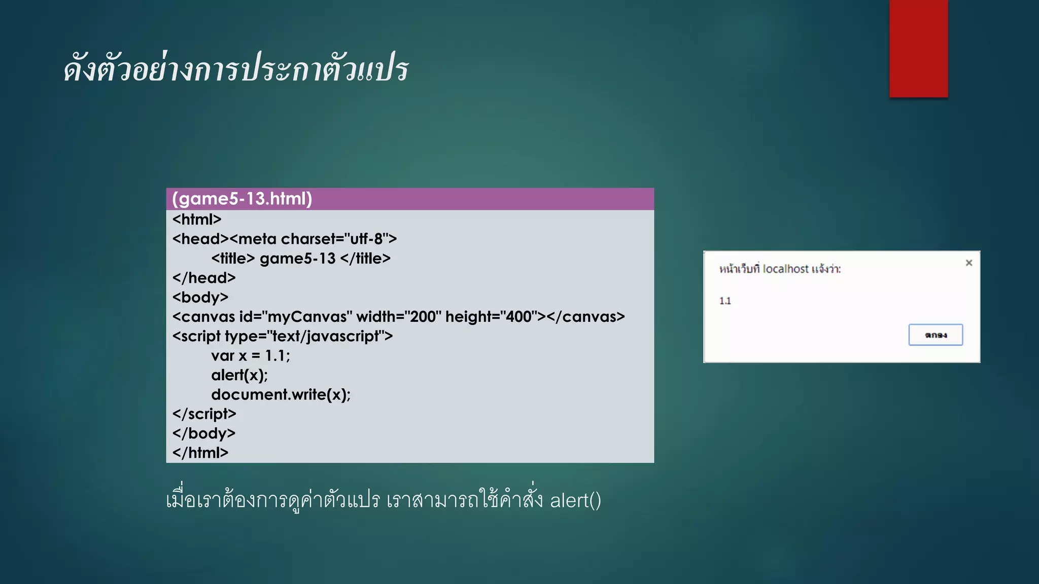 ดังตัวอย่างการประกาตัวแปร 
(game5-13.html) 
<html> 
<head><meta charset="utf-8"> 
<title> game5-13 </title> 
</head> 
<body> 
<canvas id="myCanvas" width="200" height="400"></canvas> 
<script type="text/javascript"> 
varx = 1.1; 
alert(x); 
document.write(x); 
</script> 
</body> 
</html> 
เมื่อเราต้องการดูค่าตัวแปร เราสามารถใช้คาสั่ง alert()  
