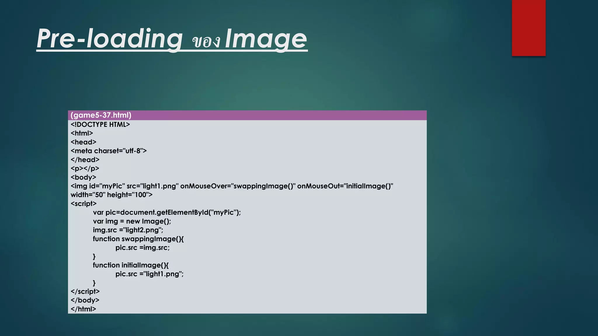 Pre-loading ของ Image 
(game5-37.html) 
<!DOCTYPE HTML> 
<html> 
<head> 
<meta charset="utf-8"> 
</head> 
<p></p> 
<body> 
<imgid="myPic" src="light1.png" onMouseOver="swappingImage()" onMouseOut="initialImage()" width="50" height="100"> 
<script> 
varpic=document.getElementById("myPic"); 
varimg= new Image(); 
img.src="light2.png"; 
function swappingImage(){ 
pic.src=img.src; 
} 
function initialImage(){ 
pic.src="light1.png"; 
} 
</script> 
</body> 
</html>  